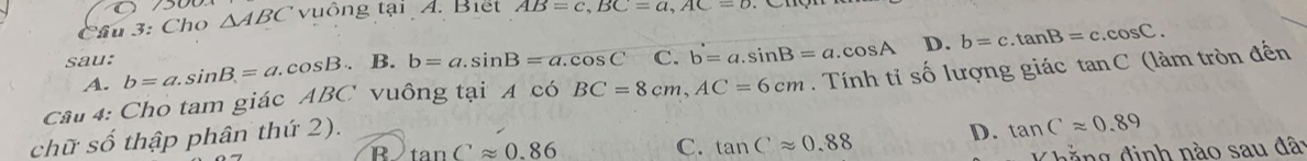 Cầu 3: Cho △ ABC vuông tại A. Biết AB=c, BC=a, AC=b
sau: b=a. sin B=a.cos B. B. b=a. sin B=a.cos C C. b=a. sin B=a.cos A D. b=c.tan B=c.cos C.
A.
Câu 4: Cho tam giác ABC vuông tại 4 có BC=8cm, AC=6cm. Tính tỉ số lượng giác tan C
chữ số thập phân thứ 2). (làm tròn đến
B tan Capprox 0.86
C. tan Capprox 0.88 D. tan Capprox 0.89
g đ inh nào sau đâi