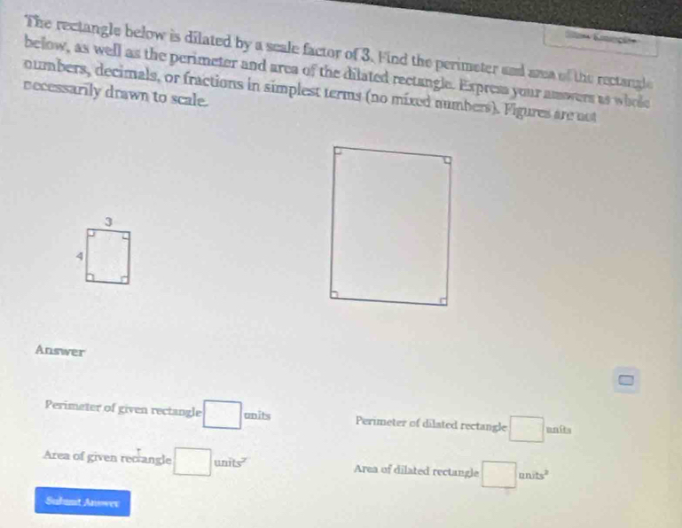 The rectangle below is dilated by a scale factor of 3. Find the perimeter and ana of the rectangle 
below, as well as the perimeter and area of the dilated rectangle. Express your amwers as whole 
numbers, decimals, or fractions in simplest terms (no mixed numbers). Figures are not 
necessarily drawn to scale.
3
4
Answer 
Perimeter of given rectangle □ units Perimeter of dilated rectangle □ unîts 
Area of given recrangle □ units^2 Area of dilated rectangle □ units^2
Subumt Anower