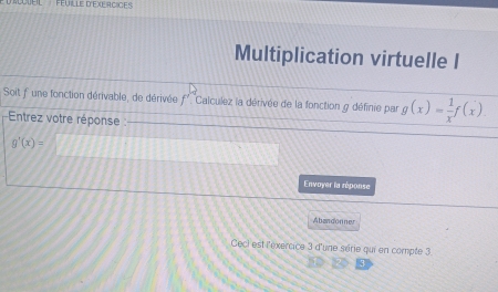 'uÉil' ''Féuille D'EXErCICEs 
Multiplication virtuelle I 
Soit f une fonction dérivable, de dérivée f'. Calculez la dérivée de la fonction g définie par g(x)= 1/x f(x)
Entrez votre réponse :
g'(x)=
Envoyer la réponse 
Abandonner 
Cecl est l'exercice 3 d'une série qui en compte 3.