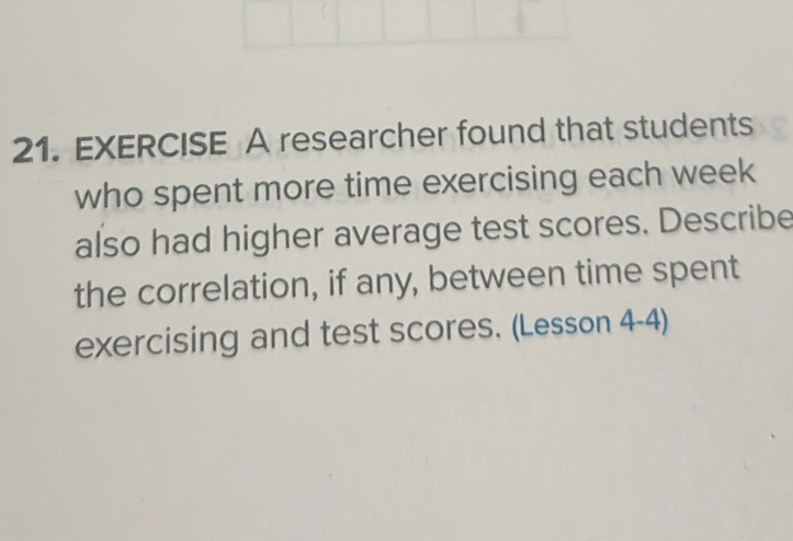 researcher found that students 
who spent more time exercising each week 
also had higher average test scores. Describe 
the correlation, if any, between time spent 
exercising and test scores. (Lesson 4-4)