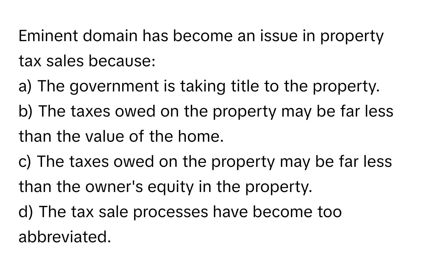 Eminent domain has become an issue in property tax sales because:

a) The government is taking title to the property. 
b) The taxes owed on the property may be far less than the value of the home. 
c) The taxes owed on the property may be far less than the owner's equity in the property. 
d) The tax sale processes have become too abbreviated.