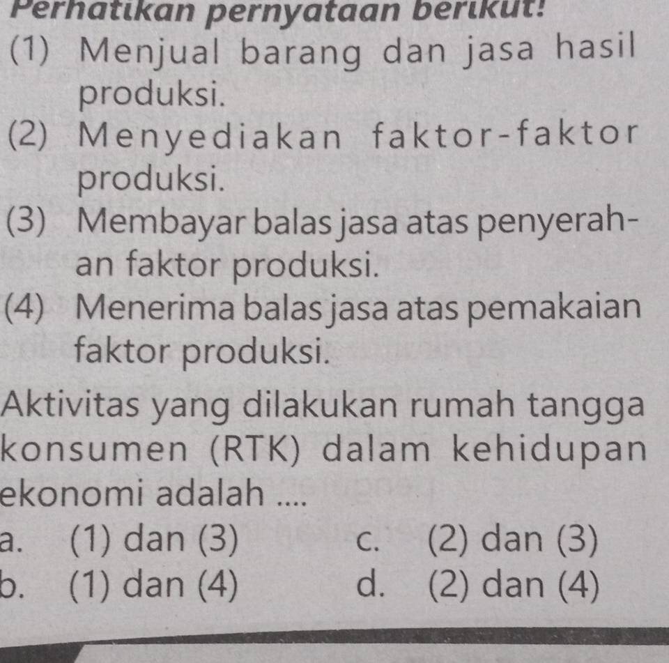 Perhatıkan pernyataan berikut!
(1) Menjual barang dan jasa hasil
produksi.
(2) Menyediakan faktor-faktor
produksi.
(3) Membayar balas jasa atas penyerah-
an faktor produksi.
(4) Menerima balas jasa atas pemakaian
faktor produksi.
Aktivitas yang dilakukan rumah tangga
konsumen (RTK) dalam kehidupan
ekonomi adalah ....
a. (1) dan (3) C、 (2) dan (3)
b. (1) dan (4) d. (2) dan (4)