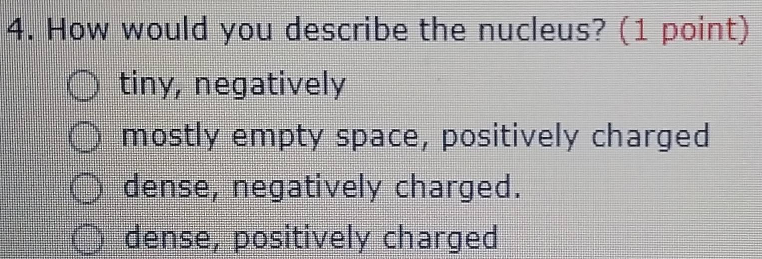 How would you describe the nucleus? (1 point)
tiny, negatively
mostly empty space, positively charged
dense, negatively charged.
dense, positively charged