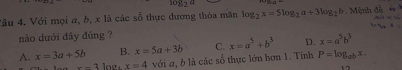 log _2a
log _a2
Câu 4. Với mọi a, b, x là các số thực dương thỏa mãn log _2x=5log _2a+3log _2b. Mệnh
nào dưới đây đúng ?
A. x=3a+5b B. x=5a+3b C. x=a^5+b^3 D. x=a^5b^3
x=3log _bx=4 với a, b là các số thực lớn hơn 1. Tính P=log _abx. 
17