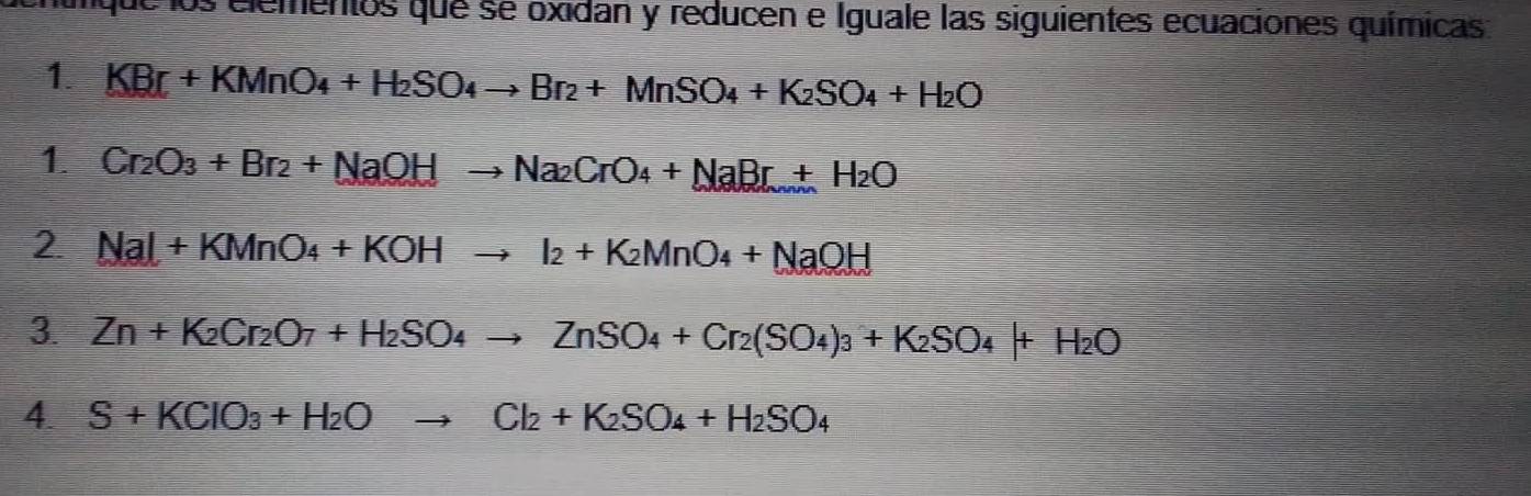 los elementos que se oxidan y reducen e Iguale las siguientes ecuaciones químicas 
1. KBr+KMnO_4+H_2SO_4to Br_2+MnSO_4+K_2SO_4+H_2O
1. Cr_2O_3+Br_2+NaOHto Na_2CrO_4+NaBr+H_2O
2 NaI+KMnO_4+KOHto I_2+K_2MnO_4+NaOH
3. Zn+K_2Cr_2O_7+H_2SO_4to ZnSO_4+Cr_2(SO_4)_3+K_2SO_4+H_2O
4. S+KClO_3+H_2Oto Cl_2+K_2SO_4+H_2SO_4