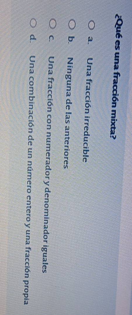 ¿Qué es una fracción mixta?
a. Una fracción irreducible
b. Ninguna de las anteriores
c. Una fracción con numerador y denominador iguales
de Una combinación de un número entero y una fracción propia