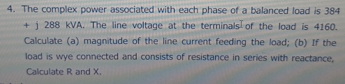 The complex power associated with each phase of a balanced load is 384
+ j 288 kVA. The line voltage at the terminals of the load is 4160. 
Calculate (a) magnitude of the line current feeding the load; (b) If the 
load is wye connected and consists of resistance in series with reactance, 
Calculate R and X.