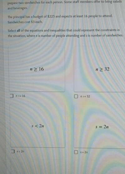 prepare two sandwiches for each person. Some staff members offer to bring salads
and beverages.
The principal has a budget of $225 and expects at least 16 people to attend.
Sandwiches cost $3 each.
Select all of the equations and inequalities that could represent the constraints in
the situation, where n is number of people attending and s is number of sandwiches.
n≥ 16
n≥ 32
n>=16
n>=32
s<2n</tex>
s=2n
s<2n</tex>
s=2n