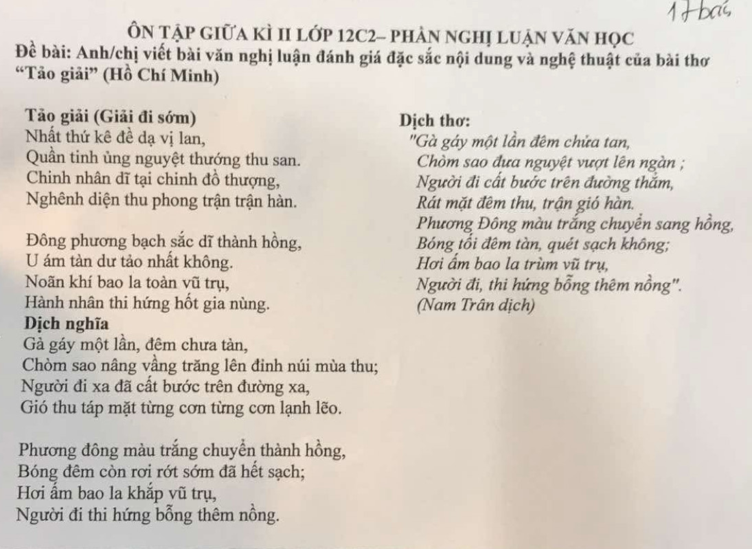 ÔN Tập Giữa kÌ II lớp 12C2 - phản nghị lUận văn học 
Để bài: Anh/chị viết bài văn nghị luận đánh giá đặc sắc nội dung và nghệ thuật của bài thơ 
“Tảo giải” (Hồ Chí Minh) 
Tảo giải (Giải đi sớm) Dịch thơ: 
Nhất thứ kê đề dạ vị lan, ''Gà gáy một lần đêm chửa tan, 
Quần tinh ủng nguyệt thướng thu san. Chòm sao đưa nguyệt vượt lên ngàn ; 
Chinh nhân dĩ tại chinh đồ thượng, Người đi cất bước trên đường thắm, 
Nghênh diện thu phong trận trận hàn. Rát mặt đêm thu, trận gió hàn. 
Phương Đông màu trắng chuyển sang hồng, 
Đông phương bạch sắc dĩ thành hồng, Bóng tồi đêm tàn, quét sạch không; 
U ám tàn dư tảo nhất không. Hơi ẩm bao la trùm vũ trụ, 
Noãn khí bao la toàn vũ trụ, Người đi, thi hứng bỗng thêm nồng''. 
Hành nhân thi hứng hốt gia nùng. (Nam Trân dịch) 
Dịch nghĩa 
Gà gáy một lần, đêm chưa tàn, 
Chòm sao nâng vầng trăng lên đinh núi mùa thu; 
Người đi xa đã cất bước trên đường xa, 
Gió thu táp mặt từng cơn từng cơn lạnh lẽo. 
Phương đông màu trắng chuyển thành hồng, 
Bóng đêm còn rơi rớt sớm đã hết sạch; 
Hơi ẩm bao la khắp vũ trụ, 
Người đi thi hứng bỗng thêm nồng.