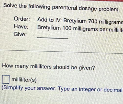 Solve the following parenteral dosage problem. 
Order: Add to IV: Bretylium 700 milligrams
Have: Bretylium 100 milligrams per millilit
_ 
Give: 
How many milliliters should be given?
milliliter (s) 
(Simplify your answer. Type an integer or decimal