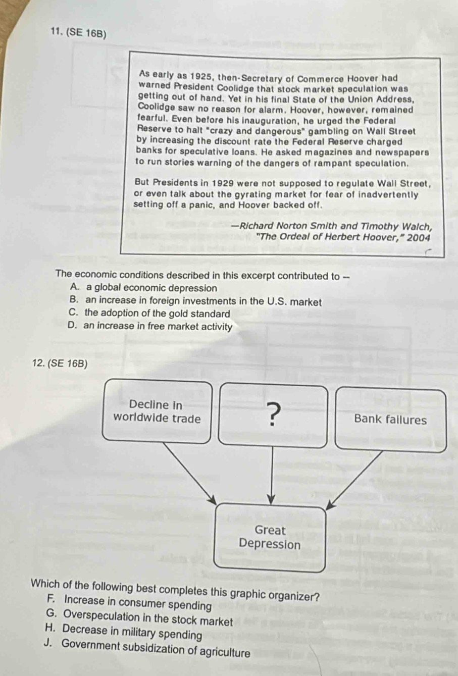 (SE 16B)
As early as 1925, then-Secretary of Commerce Hoover had
warned President Coolidge that stock market speculation was
getting out of hand. Yet in his final State of the Union Address,
Coolidge saw no reason for alarm. Hoover, however, remained
fearful. Even before his inauguration, he urged the Federal
Reserve to halt "crazy and dangerous" gambling on Wall Street
by increasing the discount rate the Federal Reserve charged
banks for speculative loans. He asked magazines and newspapers
to run stories warning of the dangers of rampant speculation.
But Presidents in 1929 were not supposed to regulate Wall Street,
or even talk about the gyrating market for fear of inadvertently 
setting off a panic, and Hoover backed off.
—Richard Norton Smith and Timothy Walch,
“The Ordeal of Herbert Hoover,” 2004
The economic conditions described in this excerpt contributed to --
A. a global economic depression
B. an increase in foreign investments in the U.S. market
C. the adoption of the gold standard
D. an increase in free market activity
12. (SE 16B)
Decline in
?
worldwide trade Bank failures
Great
Depression
Which of the following best completes this graphic organizer?
F. Increase in consumer spending
G. Overspeculation in the stock market
H. Decrease in military spending
J. Government subsidization of agriculture