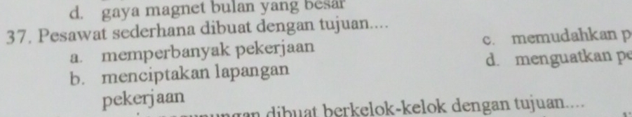 d. gaya magnet bulan yang besa?
37. Pesawat sederhana dibuat dengan tujuan....
a. memperbanyak pekerjaan c. memudahkan p
b. menciptakan lapangan d. menguatkan pe
pekerjaan
an dibuat berkelok-kelok dengan tujuan....