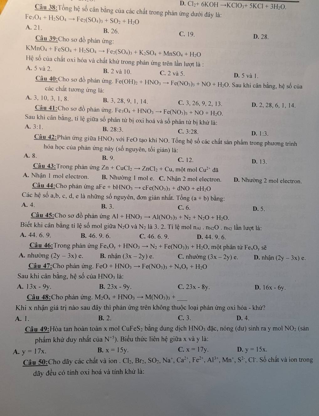 D. Cl_2+6KOHto KClO_3+5KCl+3H_2O.
Câu 38:Tổng hệ số cân bằng của các chất trong phản ứng dưới đây là:
Fe_3O_4+H_2SO_4to Fe_2(SO_4)_3+SO_2+H_2O
A. 21. B. 26. C. 19.
D. 28.
Câu 39:Cho sơ đồ phản ứng:
KMnO_4+FeSO_4+H_2SO_4to Fe_2(SO_4)_3+K_2SO_4+MnSO_4+H_2O
Hệ số của chất oxi hóa và chất khử trong phản ứng trên lần lượt là :
A. 5 và 2. B. 2 và 10. C. 2 và 5. D. 5 và 1.
Câu 40:Cho sơ đồ phản ứng. Fe(OH)_2+HNO_3to Fe(NO_3)_3+NO+H_2O. Sau khi cân bằng, hệ số của
các chất tương ứng là:
A. 3, 10, 3, 1, 8. B. 3, 28, 9, 1, 14. C. 3, 26, 9, 2, 13. D. 2, 28, 6, 1, 14.
Câu 41:Cho sơ đồ phản ứng. Fe_3O_4+HNO_3to Fe(NO_3)_3+NO+H_2O.
Sau khi cân bằng, tỉ lệ giữa số phân tử bị oxi hoá và số phân tử bị khử là:
A. 3:1. B. 28:3. C. 3:28. D. 1:3.
Câu 42:Phản ứng giữa HNO_3 với FeO tạo khí NO. Tổng hệ số các chất sản phẩm trong phương trình
hóa học của phản ứng này (số nguyên, tối giản) là:
A. 8. B. 9. C. 12. D. 13.
Câu 43:Trong phản ứng Zn+CuCl_2to ZnCl_2+Cu , một mol Cu^(2+) đã
A. Nhận 1 mol electron. B. Nhường 1 mol e. C. Nhận 2 mol electron. D. Nhường 2 mol electron.
Câu 44:Cho phản ứng aFe +bHNO_3to cFe(NO_3)_3+dNO+eH_2O
Các hệ số a,b, c, d, e là những số nguyên, đơn giản nhất. That ong(a+b) bằng:
A. 4. B. 3. C. 6. D. 5.
Câu 45:Cho sơ đồ phản ứng Al+HNO_3to Al(NO_3)_3+N_2+N_2O+H_2O.
Biết khi cân bằng tỉ lệ số mol giữa N_2O và N_2 là 3. 2. Tỉ lệ mol n_Al· n_N2O 2 lần lượt là:
A. 44. 6. 9. B. 46. 9. 6. C. 46. 6. 9. D. 44. 9. 6.
Câu 46: Trong phản ứng Fe_xO_y+HNO_3to N_2+Fe(NO_3)_3+H_2O một phân tử FexOy sẽ
A. nhường (2y-3x)e. B. nhận (3x-2y)e. C. nhường (3x-2y)e. D. nhận (2y-3x)e.
Câu 47:Cho phản ứng. FeO+HNO_3to Fe(NO_3)_3+N_xO_y+H_2O
Sau khi cân bằng, hệ số của HNO_3 là:
A. 13x-9y. B. 23x-9y. C. 23x-8y. D. 16x-6y.
Câu 48:Cho phản ứng. M_2O_x+HNO_3to M(NO_3)_3+ _
Khi x nhận giá trị nào sau đây thì phản ứng trên không thuộc loại phản ứng oxi hóa - khử?
A. 1. B. 2. C. 3. D. 4.
Câu 49:Hòa tan hoàn toàn x mol CuFe S_2 bằng dung dịch HNO_3dac. , nóng (dư) sinh ra y mol NO_2 (sản
phẩm khử duy nhất của N^(+5)). Biểu thức liên hệ giữa x và y là:
B.
A. y=17x. x=15y. C. x=17y. D. y=15x.
Câu 50:Cho dãy các chất và ion . Cl_2,Br_2,SO_2,Na^+,Ca^(2+),Fe^(2+),Al^(3+),Mn^+,S^(2-) *, Cl. Số chất và ion trong
đãy đều có tính oxi hoá và tính khử là: