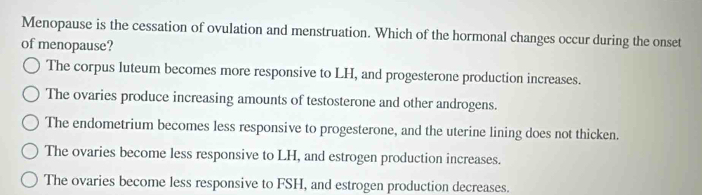 Menopause is the cessation of ovulation and menstruation. Which of the hormonal changes occur during the onset
of menopause?
The corpus luteum becomes more responsive to LH, and progesterone production increases.
The ovaries produce increasing amounts of testosterone and other androgens.
The endometrium becomes less responsive to progesterone, and the uterine lining does not thicken.
The ovaries become less responsive to LH, and estrogen production increases.
The ovaries become less responsive to FSH, and estrogen production decreases.