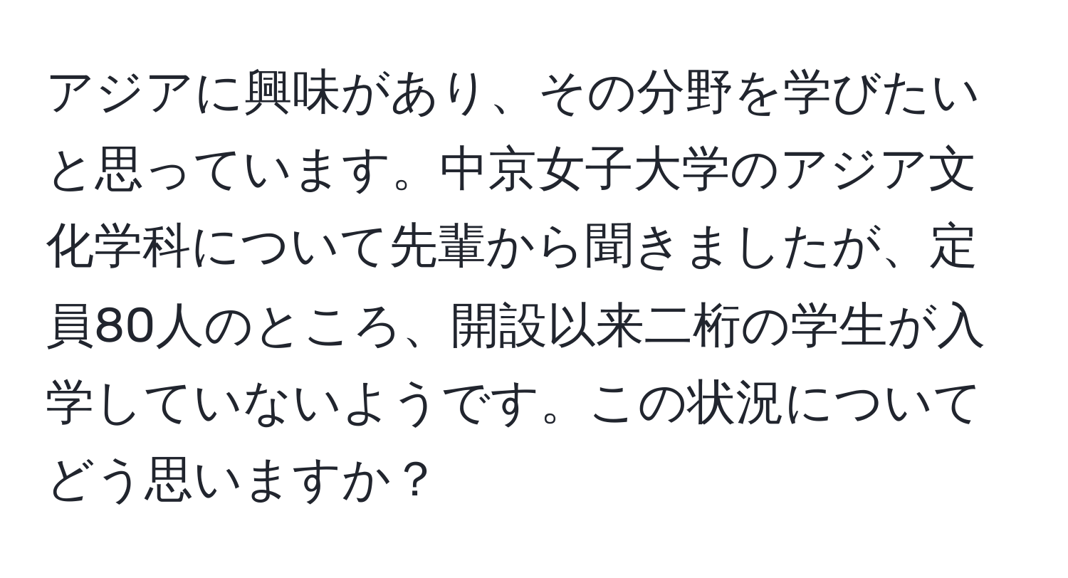 アジアに興味があり、その分野を学びたいと思っています。中京女子大学のアジア文化学科について先輩から聞きましたが、定員80人のところ、開設以来二桁の学生が入学していないようです。この状況についてどう思いますか？