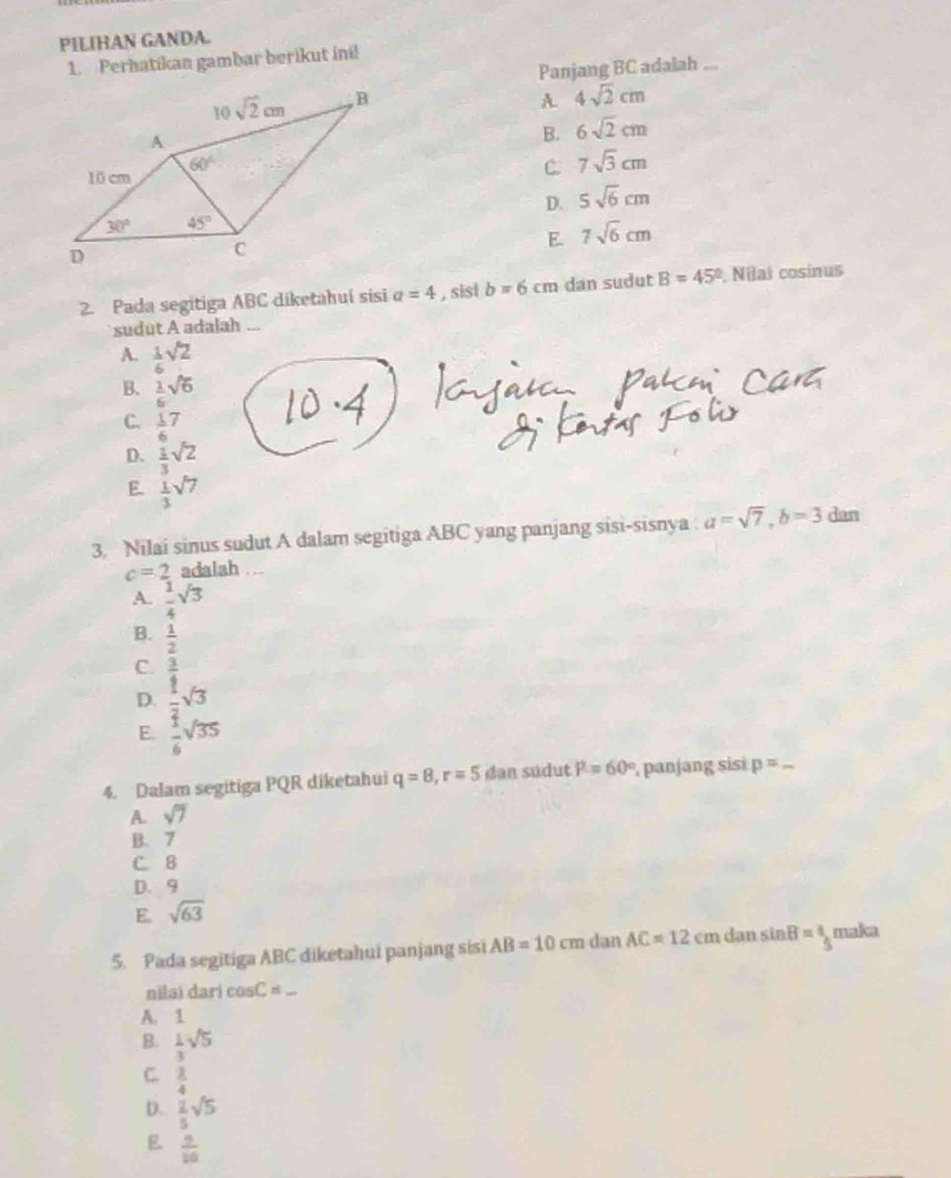 PILIHAN GANDA.
1. Perhatikan gambar berikut ini!
Panjang BC adalah ...
A. 4sqrt(2)cm
B. 6sqrt(2)cm
C. 7sqrt(3)cm
D. 5sqrt(6)cm
E. 7sqrt(6)cm
2. Pada segitiga ABC diketahuí sisi a=4 , sisi b=6cm dan sudut B=45° Nilat cosinus
`` sudut A adalah ...
A.  1/6 sqrt(2)
B.  1/6 sqrt(6)
C.  1/6 7
D.  1/3 sqrt(2)
E  1/3 sqrt(7)
3. Nilai sinus sudut A dalam segitiga ABC yang panjang sisi-sisnya : a=sqrt(7),b=3 dan
c=2 adalah ...
A.  1/4 sqrt(3)
B.  1/2 
C.  3/4 
D.  1/2 sqrt(3)
E  1/6 sqrt(35)
4. Dalam segitiga PQR diketahui q=8,r=5 dan sudut P=60° , panjang sisi p=
A. sqrt(7)
B. 7
C. B
D. 9
E. sqrt(63)
5. Pada segitiga ABC diketahui panjang sisi AB=10cm dan AC=12cmd an sin B=4 maka
nilai dari cos C=
A. 1
B.  1/3 sqrt(5)
C.  3/4 
D.  2/5 sqrt(5)
 9/16 