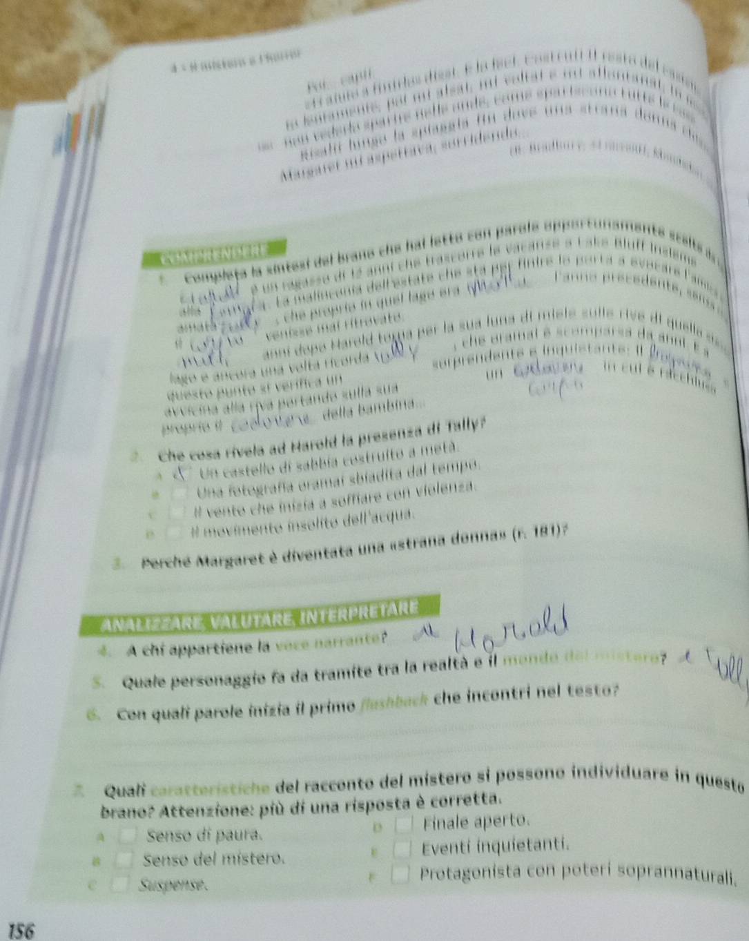 a scalts à
ke Bluff Inslém
Comple ta la 
C anara . La malincenia del l esta te c s pe r f ire le p * pyptara Fam,
mat a e a t y ' , the proprie in quel lage er .
ventore mal ritrevate.
che uramat s
anni dopó Harold toma per la sua luna di miele sulle rive dl quella n
lngo e ancora una volta ricorda u p e den te e i quieta n te 
c 
n n cu t é raccl' 
questo punto sí verífica un
avvicina alía riva portando sulla sua
proprie it o va a della bambina ...
Che cosa rivela ad Harold la presenza di Tally?
A Un castello di sabbía costruito a metá.
Una fotografa oramaí sbiadita dal tempo.
Il vento che inizia a soffiare con violenza.
# movimento insolíto dell'acqua.
3 Perché Margaret è diventata una «strana donna» (r. 181)?
Analiszäre Valutäre interpretare
4. A chi appartiene la vece narrante?
S. Quale personaggio fa da tramite tra la realtà e il monde de
6. Con quali parole inizia il primo flushback che incontri nel testo?
Quali caratterístiche del racconto del místero si possono individuare in questo
brano? Attenzione: più di una risposta è corretta.
A Senso di paura. Finale aperto.
D
Senso del místero. Eventi inquietanti.
Suspense.
Protagonista con poterí soprannaturali.
156