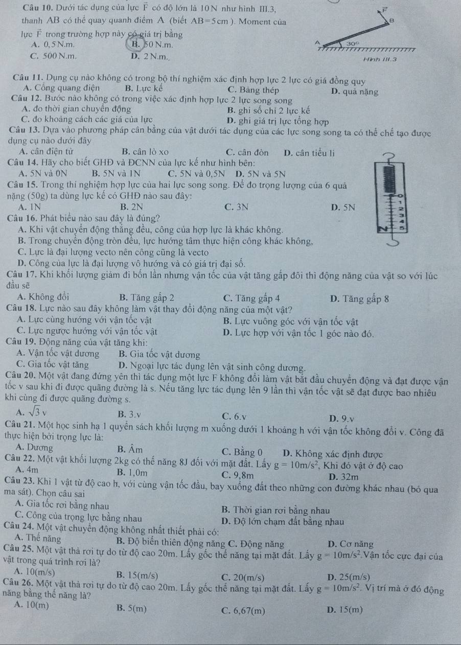 Dưới tác dụng của lực F có độ lớn là 10 N như hình III.3,
thanh AB có thể quay quanh điểm A (biết AB=5cm). Moment của
B
lực F trong trường hợp này có giá trị bằng
A
A. 0,5 N.m. B. 50 N.m. 30°
C. 500 N.m. D. 2 N.m. Hình III.3
Câu 11. Dụng cụ nào không có trong bộ thí nghiệm xác định hợp lực 2 lực có giá đồng quy
A. Cổng quang điện B. Lực kế C. Bảng thép D. quả nặng
Câu 12. Bước nào không có trong việc xác định hợp lực 2 lực song song
A. đo thời gian chuyên động B. ghi số chỉ 2 lực kế
C. đo khoảng cách các giá của lực D. ghi giá trị lực tổng hợp
Câu 13. Dựa vào phương pháp cân bằng của vật dưới tác dụng của các lực song song ta có thể chế tạo được
dụng cụ nào dưới đây
A. cân điên tử B. cân lò xo C. cân đòn D. cân tiểu li
Câu 14. Hãy cho biết GHĐ và ĐCNN của lực kế như hình bên:
A. 5N và 0N B. 5N và 1N C. 5N và 0,5N D. 5N và 5N
Câu 15. Trong thí nghiệm hợp lực của hai lực song song. Để đo trọng lượng của 6 quả
nặng (50g) ta dùng lực kế có GHĐ nào sau đây:
A. 1N B. 2N C. 3N D. 5N
Câu 16. Phát biểu nào sau đây là đúng?
A. Khi vật chuyển động thẳng đều, công của hợp lực là khác không.
B. Trong chuyển động tròn đều, lực hướng tâm thực hiện công khác không,
C. Lực là đại lượng vecto nên công cũng là vecto
D. Công của lực là đại lượng vô hướng và có giá trị đại số.
Câu 17. Khi khối lượng giảm đi bốn lần nhưng vận tốc của vật tăng gấp đôi thì động năng của vật so với lúc
dầu sē
A. Không đổi B. Tăng gấp 2 C. Tăng gấp 4 D. Tăng gấp 8
Câu 18. Lực nào sau đây không làm vật thay đổi động năng của một vật?
A. Lực cùng hướng với vận tốc vật B. Lực vuông góc với vận tốc vật
C. Lực ngược hướng với vận tốc vật D. Lực hợp với vận tốc 1 góc nào đó.
Câu 19. Động năng của vật tăng khi:
A. Vận tốc vật dương B. Gia tốc vật dương
C. Gia tốc vật tăng D. Ngoại lực tác dụng lên vật sinh công dương.
Câu 20. Một vật đang đứng yên thì tác dụng một lực F không đổi làm vật bắt đầu chuyền động và đạt được vận
tốc v sau khi đi được quãng đường là s. Nếu tăng lực tác dụng lên 9 lần thì vận tốc vật sẽ đạt được bao nhiêu
khi cùng đi được quãng đường s.
A. sqrt(3)v B. 3.v C. 6.v D. 9.v
Câu 21. Một học sinh hạ 1 quyển sách khối lượng m xuống dưới 1 khoảng h với vận tốc không đổi v. Công đã
thực hiện bởi trọng lực là:
A. Dương B. Âm C. Bằng 0 D. Không xác định được
Câu 22. Một vật khối lượng 2kg có thế năng 8J đối với mặt đất. Lấy g=10m/s^2 Khi đó vật ở độ cao
A. 4m B. 1,0m C. 9,8m D. 32m
Câu 23. Khi 1 vật từ độ cao h, với cùng vận tốc đầu, bay xuống đất theo những con đường khác nhau (bỏ qua
ma sát). Chọn câu sai
A. Gia tốc rơi bằng nhau B. Thời gian rời bằng nhau
C. Công của trọng lực bằng nhau D. Độ lớn chạm đất bằng nhau
Câu 24. Một vật chuyển động không nhất thiết phải có:
A. Thế năng  B. Độ biến thiên động năng C. Động năng D. Cơ năng
Câu 25. Một vật thả rơi tự do từ độ cao 20m. Lấy gốc thế năng tại mặt đất. Lấy g=10m/s^2. Vận tốc cực đại của
vật trong quá trình rơi là?
A. 10(m/s) B. 15(m/s) C. 20(m/s) D. 25(m/s)
Câu 26. Một vật thả rơi tự do từ độ cao 20m. Lấy gốc thế năng tại mặt đất. Lấy g=10m/s^2.Vi trí mà ở đó động
năng bằng thế năng là?
A. 10(m) B. 5(m) C. 6,67(m) D. 15(m)