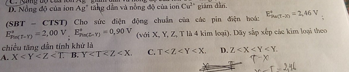 C. Nyông độ của lôn Ag giìn
D. Nồng độ của ion Ag^+ tăng dần và nồng độ của ion Cu^(2+) giảm dần.
(SBT- CTS iT () Cho sức điện động chuẩn của các pin điện hoá: E_(Fin(T-X))°=2,46V
E_(Pin(T-Y))°=2,00V_(:_E_Pin(Z-Y))°=0,90V (với X, Y, Z, T là 4 kim loại). Dãy sắp xếp các kim loại theo
chiều tăng dần tính khử là
A. X . B. Y . C. T . D. Z .