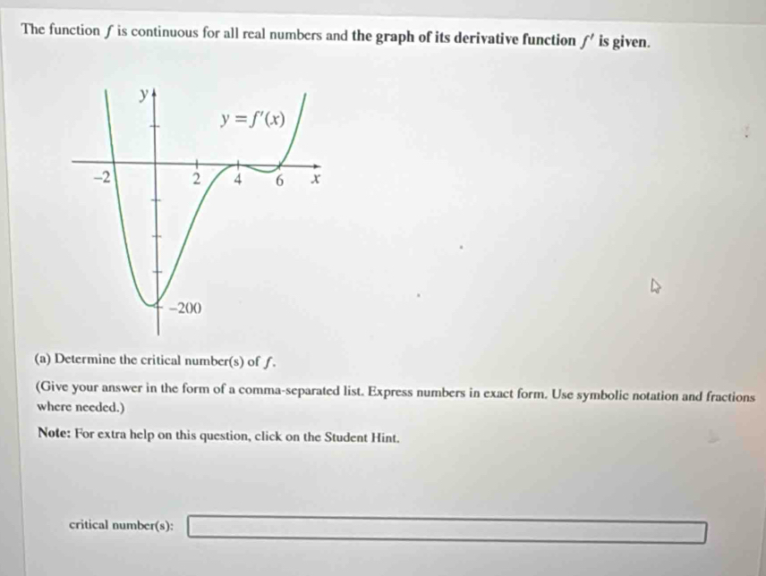 The functionƒ is continuous for all real numbers and the graph of its derivative function f' is given.
(a) Determine the critical number(s) of f.
(Give your answer in the form of a comma-separated list. Express numbers in exact form. Use symbolic notation and fractions
where needed.)
Note: For extra help on this question, click on the Student Hint.
critical number(s): _ 