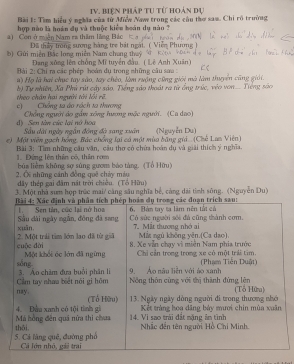 IV, biện pháp tự từ hoán dự 
Bài 1: Tìm hiểu ý nghĩa của từ Miểw Naw trong các cầu thơ sam. Chi rõ trường 
a) Con ở miền Nam ra thăm liãng Bắc hợp nào là hoán dụ và thuộc kiêu hoán dụ nào 7
Dã thảy trong sương hàng tre bát ngàt. ( ''''''ε 
b) Gửi miền Bắc long miền Nam chung thuý 
Đang xông lên chồng Mĩ tuyển đầu. ( Lê Anh Xuân) 
Bài 2: Chỉ ra các phép hoàn dụ trong những câu saa : 
a) Họ là hai chục tay são, tay chèo, làm ruộng cũng giới mà làm thuyển cũng giới. 
theo chân hai người tới lối rề b) Tự nhiên, Xã Phú rút cây sảo, Tiếng sảo thoát ra từ ổng trúc, véo von Tiếng são 
c] Chống sa áo rách ta thương 
Chổng người do gầm xông hương mặc ngườ. (Ca dao) 
d) Sen tàn cức lại nớ hoa Sâu dài ngày ngắn đông độ sang xuân 
e) Một viên gạch hồng, Bác chống lại có một mùa bằng giả (Chế Lan Viên) (Nguyễn Du) 
1. Đứng lên thân có, thân rom Bài 3: Tìm những câu văn, cầu thơ có chứa hoàn dụ và giải thích ý nghĩa. 
bùa liệm không sợ súng gươm báo tàng. (Tổ Hữu) 
2. O những cảnh đồng quê chảy máu 
dây thép gai đâm nật trời chiêu. (Tổ Hữu) 
3. Một nhà sưm hợp trúc mai/ cảng sâu nghĩa bể, cáng dài tinh sông. (Nguyễn Du)