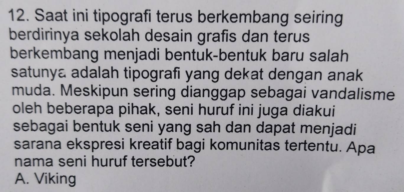 Saat ini tipografi terus berkembang seiring
berdirinya sekolah desain grafis dan terus
berkembang menjadi bentuk-bentuk baru salah
satunya adalah tipografi yang dekat dengan anak
muda. Meskipun sering dianggap sebagai vandalisme
oleh beberapa pihak, seni huruf ini juga diakui
sebagai bentuk seni yang sah dan dapat menjadi
sarana ekspresi kreatif bagi komunitas tertentu. Apa
nama seni huruf tersebut?
A. Viking