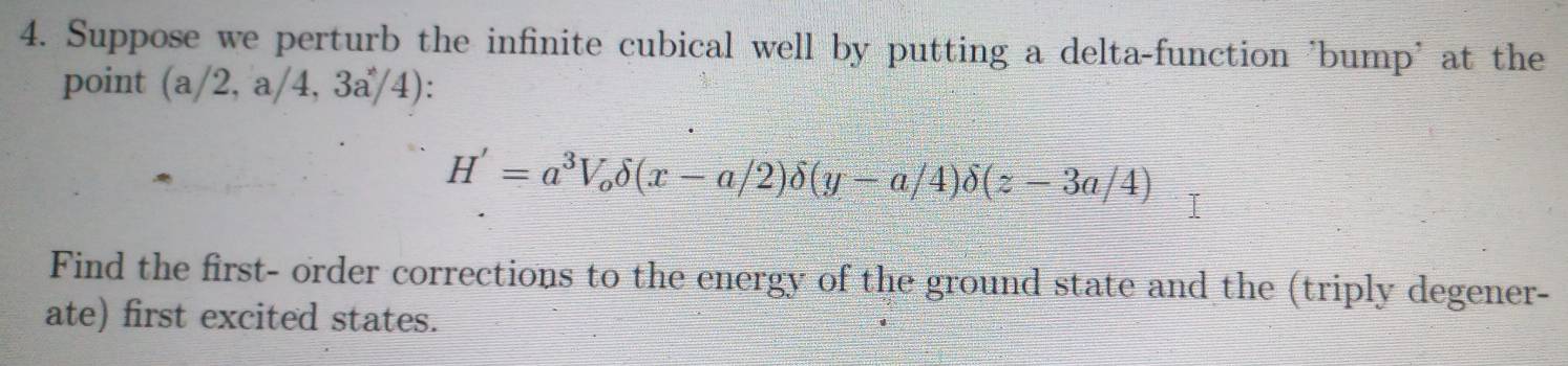 Suppose we perturb the infinite cubical well by putting a delta-function 'bump' at the 
point (a) 2,a/4,3a/4) :
H'=a^3V_odelta (x-a/2)delta (y-a/4)delta (z-3a/4)
Find the first- order corrections to the energy of the ground state and the (triply degener- 
ate) first excited states.