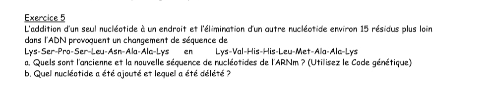 L'addition d'un seul nucléotide à un endroit et l'élimination d'un autre nucléotide environ 15 résidus plus loin 
dans l'ADN provoquent un changement de séquence de 
Lys-Ser-Pro-Ser-Leu-Asn-Ala-Ala-Lys en Lys-Val-His-His-Leu-Met-Ala-Ala-Lys 
a. Quels sont l'ancienne et la nouvelle séquence de nucléotides de l'ARNm ? (Utilisez le Code génétique) 
b. Quel nucléotide a été ajouté et lequel a été délété ?