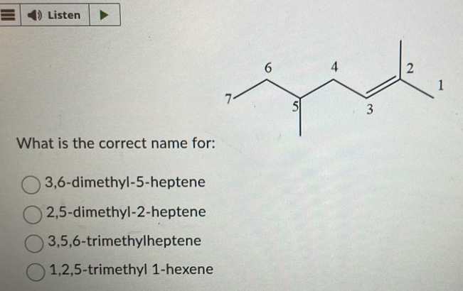 Listen
What is the correct name for:
3, 6 -dimethyl- 5 -heptene
2, 5 -dimethyl- 2 -heptene
3, 5, 6 -trimethylheptene
1, 2, 5 -trimethyl 1 -hexene