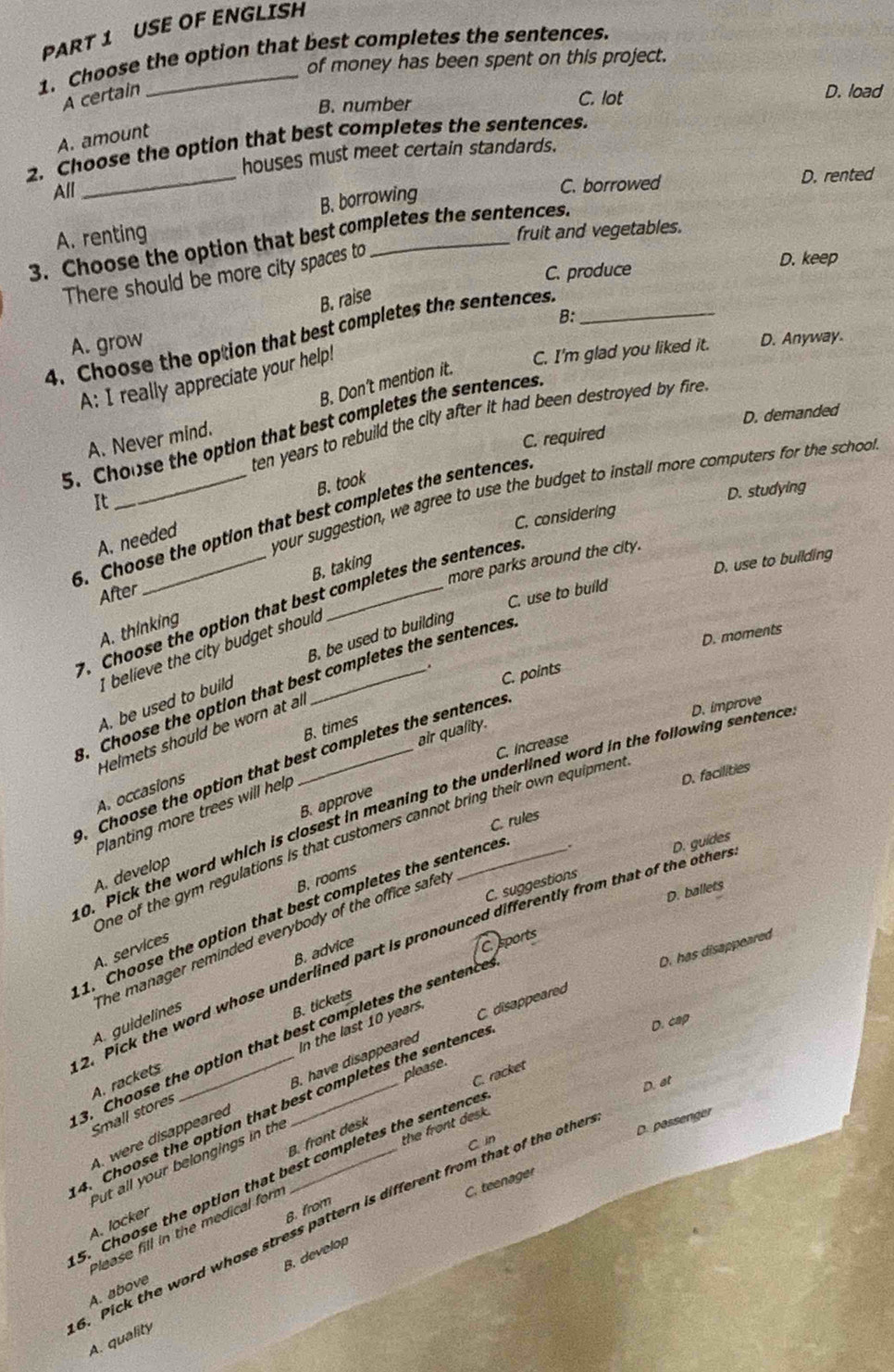 USE OF ENGLISH
1. Choose the option that best completes the sentences.
of money has been spent on this project.
A certain D. load
B. number C. lot
A. amount
_
2. Choose the option that best completes the sentences.
houses must meet certain standards.
All
C. borrowed D. rented
B. borrowing
3. Choose the option that best completes the sentences. A. renting fruit and vegetables.
C. produce D. keep
There should be more city spaces to
B. raise
B:
4. Choose the option that best completes the sentences._
A. grow
A: I really appreciate your help!
C. I'm glad you liked it. D. Anyway.
B. Don't mention it.
ten years to rebuild the city after it had been destroyed by fire .
C. required D. demanded
5. Choose the option that best completes the sentences
A. Never mind.
your suggestion, we agree to use the budget to install more computers for the school
It
C. considering D. studying
A. needed B. took
5. Choose the option that best completes the sentences
more parks around the city.
B. taking
D. use to building
After
C. use to build
. Choose the option that best completes the sentences
A. thinking
D. moments
I believe the city budget shoul
.
A. be used to build B. be used to building
C. points
. Choose the option that best completes the sentences
B. times
air quality.
Helmets should be worn at all
C. Increase
. Choose the option that best completes the sentences
A. occasions
D. facilities
0. Pick the word which is closest in meaning to the underlined word in the following sentenc D. improve
B. approve
Planting more trees will hel
C. rules
One of the gym regulations is that customers cannot bring their own equipmen
.
C. suggestions D. guides
A. develop
B. rooms
D. ballets
1. Choose the option that best completes the sentence.
he manager reminded everybody of the office safe r
A. services
B. advice
C. sports
2. Pick the word whose underlined part is pronounced differently from that of the othe
C disappeared D. has disappeared
A. guidelines
B. tickets
D. cap
In the last 10 years.
3. Choose the option that best completes the sentence
A. rackets
please.
C. racket
D. at
A. were disappeared B. have disappeared
4. Choose the option that best completes the sentence
Small stores
the front desk.
B. front desk
Put all your belongings in the
D. passenger
C in
5. Choose the option that best completes the sentence
C. teenager
B. from
. Pick the word whose stress pattern is different from that of the othe
A. locker
Please fill in the medical for
B. develop
A. above
A. quality