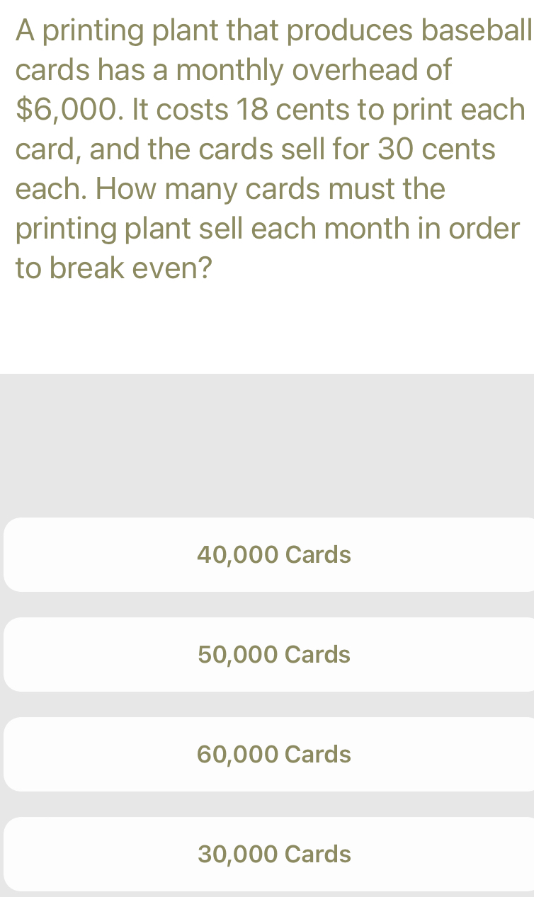 A printing plant that produces baseball
cards has a monthly overhead of
$6,000. It costs 18 cents to print each
card, and the cards sell for 30 cents
each. How many cards must the
printing plant sell each month in order
to break even?
40,000 Cards
50,000 Cards
60,000 Cards
30,000 Cards