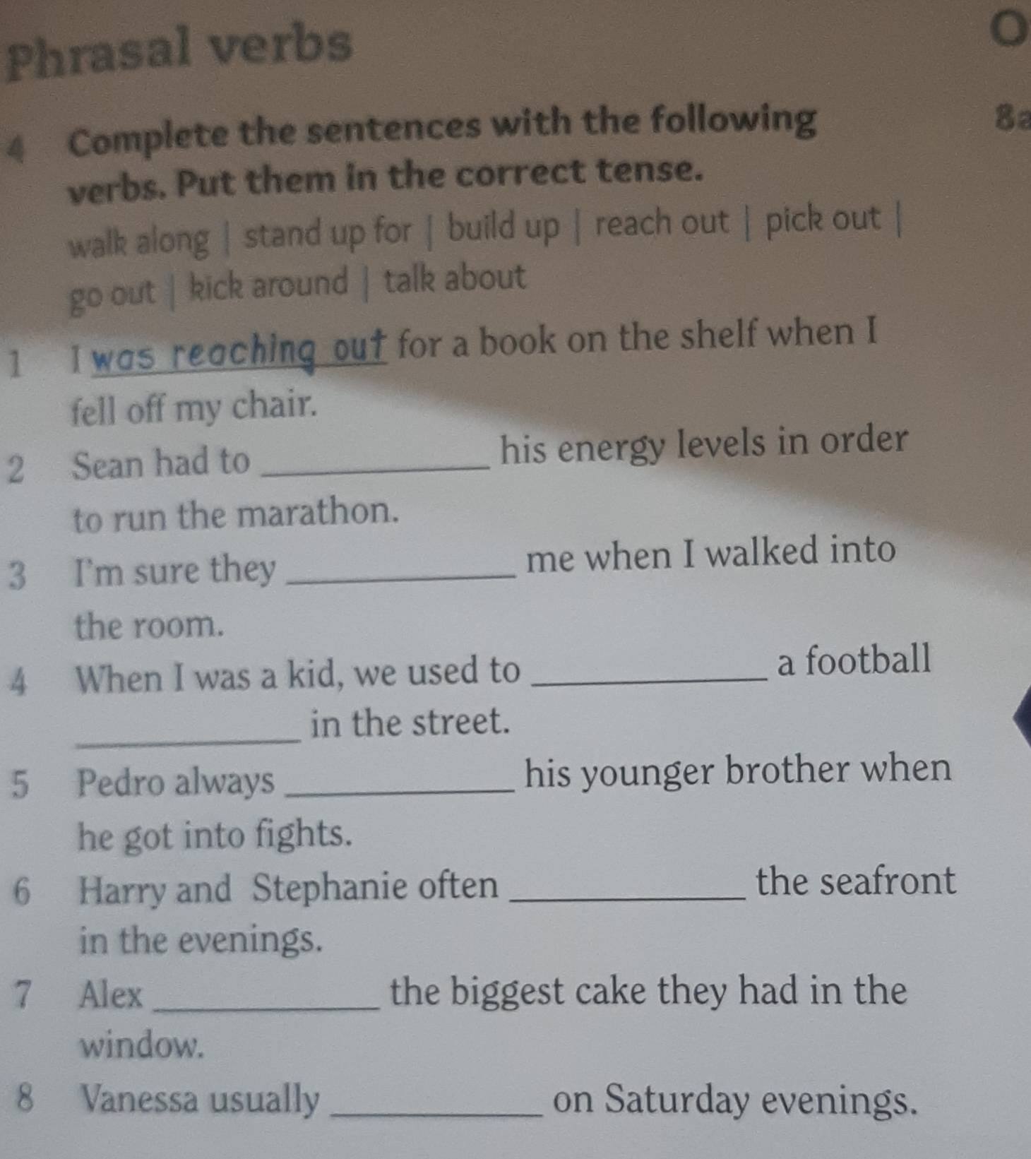 Phrasal verbs 
4 Complete the sentences with the following 
8a 
verbs. Put them in the correct tense. 
walk along | stand up for | build up | reach out | pick out 
go out | kick around | talk about 
1 I was reaching out for a book on the shelf when I 
fell off my chair. 
2 Sean had to _his energy levels in order 
to run the marathon. 
3 I'm sure they _me when I walked into 
the room. 
4 When I was a kid, we used to_ 
a football 
_ 
in the street. 
5 Pedro always _his younger brother when 
he got into fights. 
6 Harry and Stephanie often _the seafront 
in the evenings. 
7 Alex _the biggest cake they had in the 
window. 
8 Vanessa usually _on Saturday evenings.