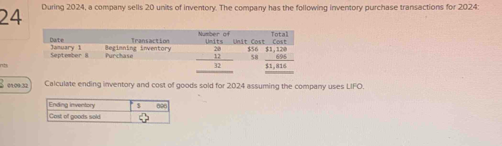 During 2024, a company sells 20 units of inventory. The company has the following inventory purchase transactions for 2024:
nts
01:09:32 Calculate ending inventory and cost of goods sold for 2024 assuming the company uses LIFO.