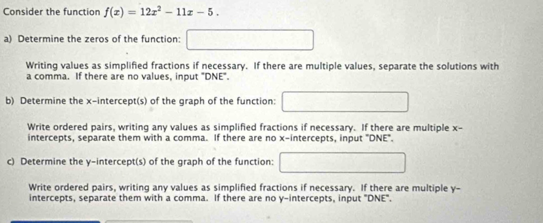 Consider the function f(x)=12x^2-11x-5. 
a) Determine the zeros of the function: □ 
Writing values as simplified fractions if necessary. If there are multiple values, separate the solutions with 
a comma. If there are no values, input "DNE". 
b) Determine the x-intercept(s) of the graph of the function: 
Write ordered pairs, writing any values as simplified fractions if necessary. If there are multiple x - 
intercepts, separate them with a comma. If there are no x-intercepts, input "DNE". 
c) Determine the y-intercept(s) of the graph of the function:
- 1/2 
Write ordered pairs, writing any values as simplified fractions if necessary. If there are multiple y - 
intercepts, separate them with a comma. If there are no y-intercepts, input 'DNE".