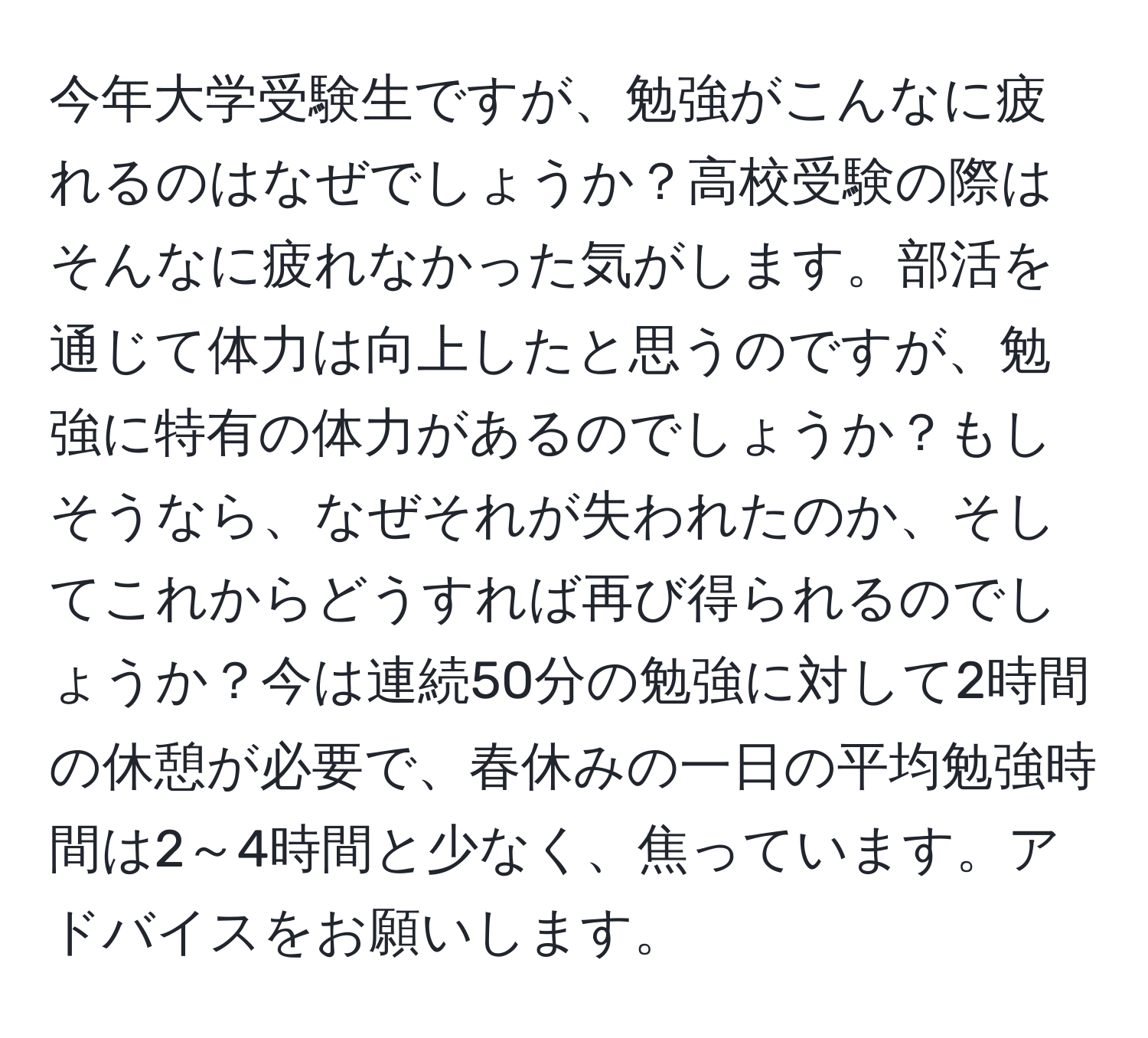 今年大学受験生ですが、勉強がこんなに疲れるのはなぜでしょうか？高校受験の際はそんなに疲れなかった気がします。部活を通じて体力は向上したと思うのですが、勉強に特有の体力があるのでしょうか？もしそうなら、なぜそれが失われたのか、そしてこれからどうすれば再び得られるのでしょうか？今は連続50分の勉強に対して2時間の休憩が必要で、春休みの一日の平均勉強時間は2～4時間と少なく、焦っています。アドバイスをお願いします。