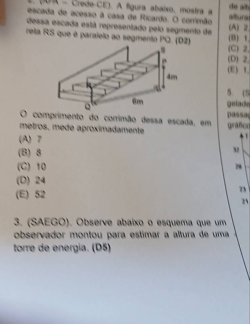 (APA - Crede-CE). A figura abaixo, mostra a de alt 
escada de acesso à casa de Ricardo. O corrimão altura
dessa escada está representado pelo segmento de (A) 2.
reta RS que é paralelo ao segmento PQ. (D2)
(B) 1.
(C) 2.
(D) 2,
(E) 1 、
5. (S
gelade
passa
O comprimento do corrimão dessa escada, em
metros, mede aproximadamente gráfico
(A) 7
(B) 8
32
(C) 10 zu
(D) 24
(E) 52
2
21
3. (SAEGO). Observe abaixo o esquema que um
observador montou para estimar a altura de uma 
torre de energia. (D5)