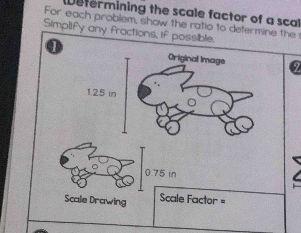 Determining the scale factor of a scal 
For each problem, show the ratio to determine the 
Simplify any fractions, if possible. 
Original Image
1.25 in
0.75 in
Scale Drawing 
Scale Factor =