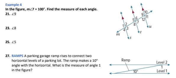 Example 4
In the figure, m∠ 7=100°. Find the measure of each angle.
21. ∠ 9
23. ∠ 8
25. ∠ 5
27. RAMPS A parking garage ramp rises to connect two
horizontal levels of a parking lot. The ramp makes a 10°
angle with the horizontal. What is the measure of angle 1
in the figure?