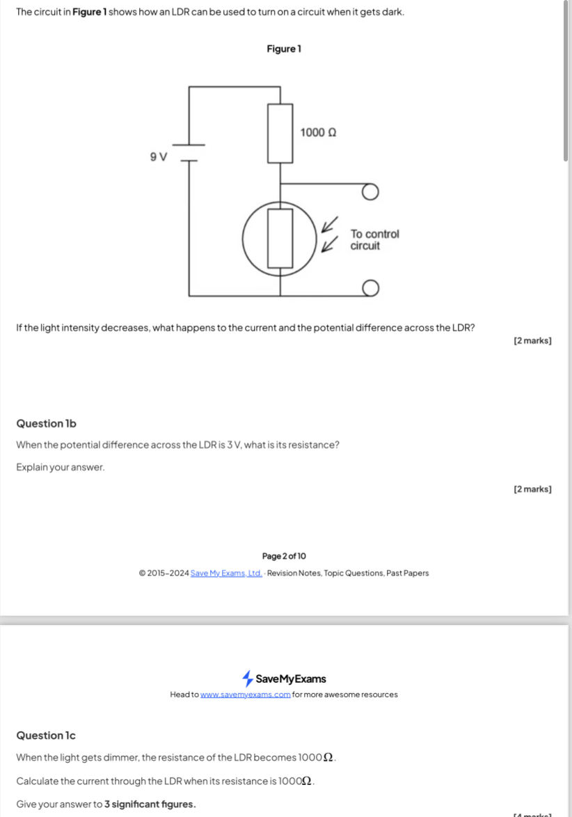 The circuit in Figure 1 shows how an LDR can be used to turn on a circuit when it gets dark. 
Figure 1 
If the light intensity decreases, what happens to the current and the potential difference across the LDR? 
[2 marks] 
Question 1b 
When the potential difference across the LDR is 3 V, what is its resistance? 
Explain your answer. 
[2 marks] 
Page 2 of 10 
© 2015-2024 Save My Exams, Ltd. · Revision Notes, Topic Questions, Past Papers 
SaveMyExams 
Head to www.savemyexams.com for more awesome resources 
Question 1c 
When the light gets dimmer, the resistance of the LDR becomes 1000Ω. 
Calculate the current through the LDR when its resistance is 1000Ω. 
Give your answer to 3 significant fgures.