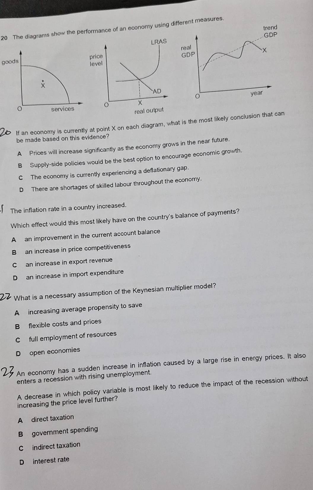 The diagrams show the performance of an economy using ferent measures.

goods
If an economy is currently at point X on each diagram, what is the most likely conclusion that can
be made based on this evidence?
A Prices will increase significantly as the economy grows in the near future.
B Supply-side policies would be the best option to encourage economic growth.
C The economy is currently experiencing a deflationary gap.
D There are shortages of skilled labour throughout the economy.
The inflation rate in a country increased.
Which effect would this most likely have on the country's balance of payments?
A an improvement in the current account balance
Ban increase in price competitiveness
C an increase in export revenue
D an increase in import expenditure
What is a necessary assumption of the Keynesian multiplier model?
A increasing average propensity to save
B flexible costs and prices
C full employment of resources
D open economies
An economy has a sudden increase in inflation caused by a large rise in energy prices. It also
enters a recession with rising unemployment.
A decrease in which policy variable is most likely to reduce the impact of the recession without
increasing the price level further?
A direct taxation
B government spending
C indirect taxation
D interest rate