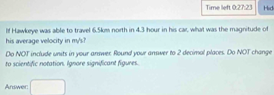 Time left 0:27:23 Hid 
If Hawkeye was able to travel 6.5km north in 4.3 hour in his car, what was the magnitude of 
his average velocity in m/s? 
Do NOT include units in your answer. Round your answer to 2 decimal places. Do NOT change 
to scientific notation. Ignore significant figures. 
Answer: