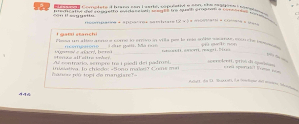 connon Completa il brano con i verbi, copulativi e non, che reggono i complame 
predicativi del soggetto evidenziati; sceglili tra quelli proposti e concordal cone 
con il soggetto. (2 v.) * mostrarsi « correre » star» 
ricomparire « apparire» sembrare 
I gatti stanchi 
_ 
Passa un altro anno e come io arrivo in villa per le mie solite vacanze, ecto che bes 
ricompaiono i due gatti. Ma non piü quelli: non 
vigorosi e alacri, bensì _cascanti, smorti, magri. Non_ 
stanza allaltra veloci. 
Al contrario, sempre tra i piedi dei padroni, _sonnolenti, privi di qualsiau 
iniziativa. Io chiedo: «Sono malati? Come mai _così sparuti? Fotse non 
hanno piû topi da mangiare?= 
Aclatt, da D. Buxxat), La boutique del misters, Mondsdo 
446