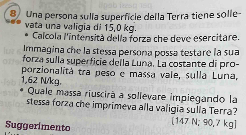 Una persona sulla superficie della Terra tiene solle- 
vata una valigia di 15,0 kg. 
Calcola l’intensità della forza che deve esercitare. 
Immagina che la stessa persona possa testare la sua 
forza sulla superficie della Luna. La costante di pro- 
porzionalità tra peso e massa vale, sulla Luna,
1,62 N/kg. 
Quale massa riuscirà a sollevare impiegando la 
stessa forza che imprimeva alla valigia sulla Terra?
[147 N; 90,7 kg ] 
Suggerimento