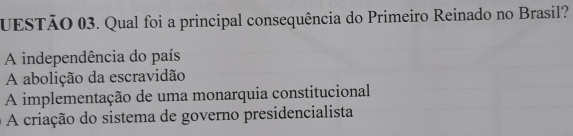 UESTÃO 03. Qual foi a principal consequência do Primeiro Reinado no Brasil?
A independência do país
A abolição da escravidão
A implementação de uma monarquia constitucional
A criação do sistema de governo presidencialista