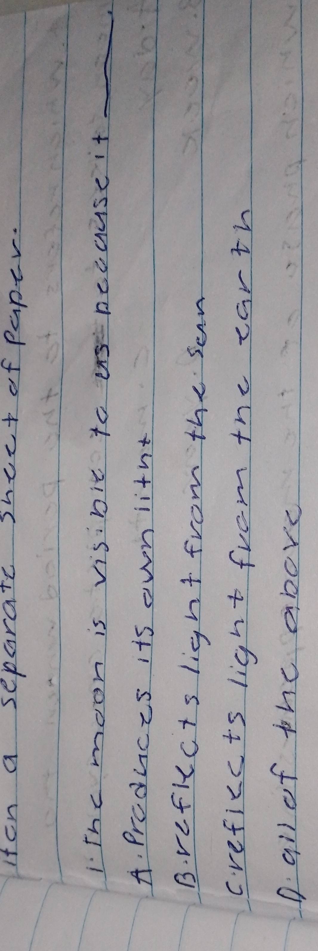 iten a separate shect of paper.
IThe moon is visinic to becuuse it_
a
A. prcduces its owniitnt
B. vefkccts light from the sen
creficc ts light from the carth
D all of the above