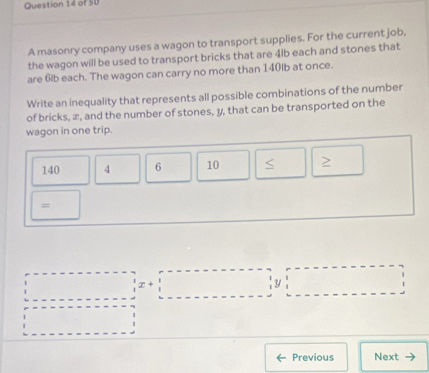 A masonry company uses a wagon to transport supplies. For the current job, 
the wagon will be used to transport bricks that are 4lb each and stones that 
are 6lb each. The wagon can carry no more than 140lb at once. 
Write an inequality that represents all possible combinations of the number 
of bricks, x, and the number of stones, y, that can be transported on the 
wagon in one trip.
140 4 6 10
Previous Next