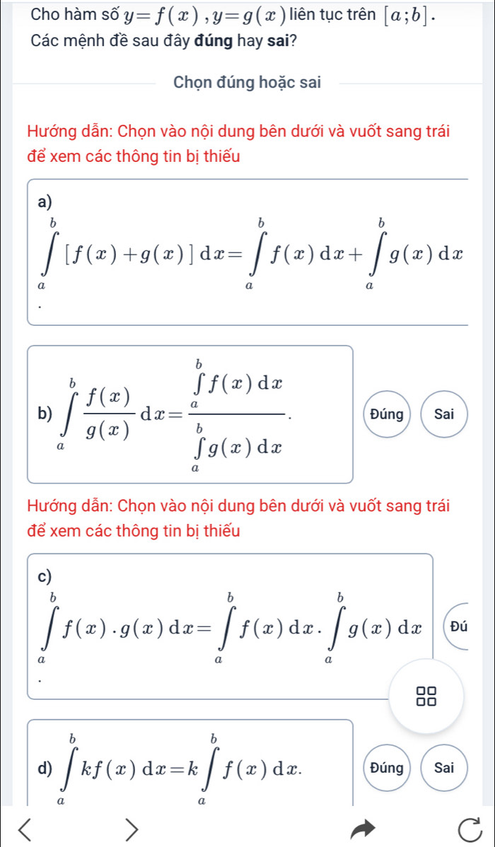 Cho hàm số y=f(x), y=g(x) liên tục trên [a;b]. 
Các mệnh đề sau đây đúng hay sai? 
Chọn đúng hoặc sai 
Hướng dẫn: Chọn vào nội dung bên dưới và vuốt sang trái 
để xem các thông tin bị thiếu 
a)
∈tlimits _a^(b[f(x)+g(x)] a lx=∈tlimits _a^bf(x)dx+∈tlimits _a^bg(x)dx
b) ∈tlimits _a^bfrac f(x))g(x)dx=frac (∈tlimits _a)^bf(x)dx(∈tlimits _a)^bg(x)dx. Đúng Sai 
Hướng dẫn: Chọn vào nội dung bên dưới và vuốt sang trái 
để xem các thông tin bị thiếu 
c)
∈tlimits _a^bf(x)· g(x)dx=∈tlimits _a^bf(x)dx· ∈tlimits _a^bg(x)dx Đú 
00 
d) ∈tlimits _a^bkf(x)dx=k∈tlimits _a^bf(x)dx. Đúng Sai