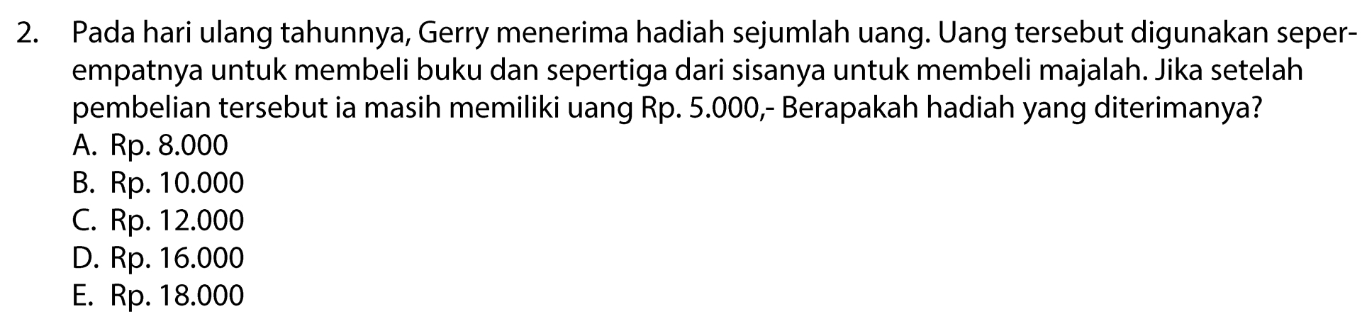 Pada hari ulang tahunnya, Gerry menerima hadiah sejumlah uang. Uang tersebut digunakan seper-
empatnya untuk membeli buku dan sepertiga dari sisanya untuk membeli majalah. Jika setelah
pembelian tersebut ia masih memiliki uang Rp. 5.000,- Berapakah hadiah yang diterimanya?
A. Rp. 8.000
B. Rp. 10.000
C. Rp. 12.000
D. Rp. 16.000
E. Rp. 18.000