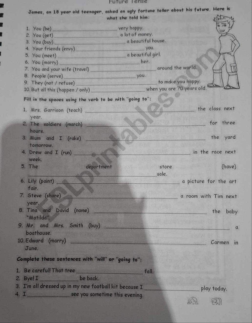 Future Tense 
James, an 18 year old teenager, asked an ugly fortune teller about his future. Here is 
what she told him: 
1. You (be) _very happy. 
2. You (get) _a lot of money. 
3. You (buy) _a beautiful house. 
4. Your friends (envy) _you. 
5. You (meet) _a beautiful girl. 
6. You (marry)_ her. 
7. You and your wife (travel) _around the world. 
8. People (serve) _you. 
9. They (not / refuse) _to make you happy. 
10. But all this (happen / only) _when you are 70 years old. 
Fill in the spaces using the verb to be with “going to”: 
1. Mrs. Garrison (teach) _the class next 
year. 
2. The soldiers (march) _for three 
hours. 
3. Mum and I (rake) _the yard 
tomorrow. 
4. Drew and I (run) _in the race next 
week. 
5. The department store (have) 
_sale. 
6. Lily (paint) _a picture for the art 
fair. 
7. Steve (share)_ a room with Tim next 
year. 
8. Tina and David (name) _the baby 
“Matilda”. 
9. Mr. and Mrs. Smith (buy)_ 
a 
boathouse. 
10. Edward (marry) _Carmen in 
June. 
Complete these sentences with “will’ or “going to”': 
1. Be careful! That tree _fall. 
2. Bye! I_ be back. 
3. I'm all dressed up in my new football kit because I _play today. 
4. I_ see you sometime this evening.