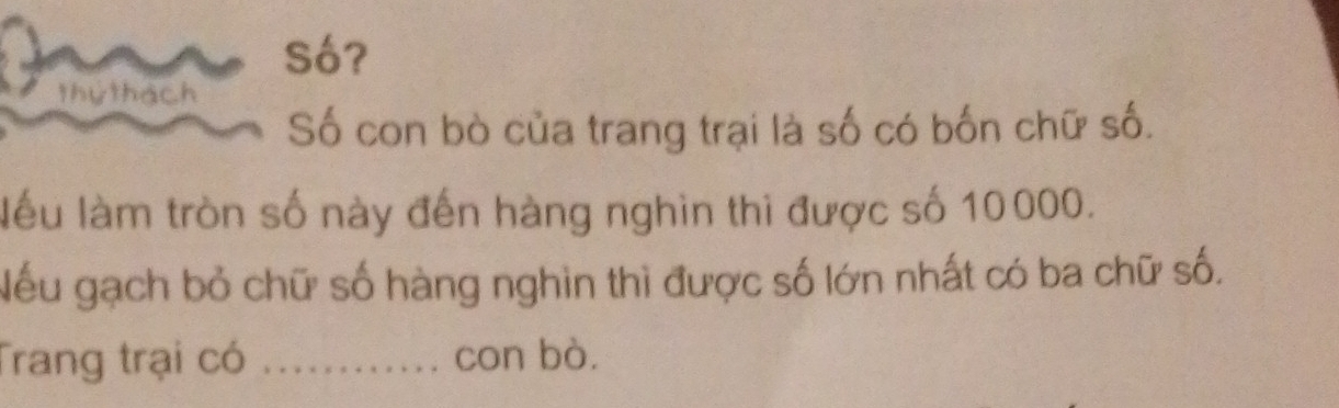 Số? 
thứ thách 
Số con bò của trang trại là số có bốn chữ số. 
lểu làm tròn số này đến hàng nghin thi được số 10000. 
Nếu gạch bỏ chữ số hàng nghin thì được số lớn nhất có ba chữ số. 
Trang trại có _con bò.